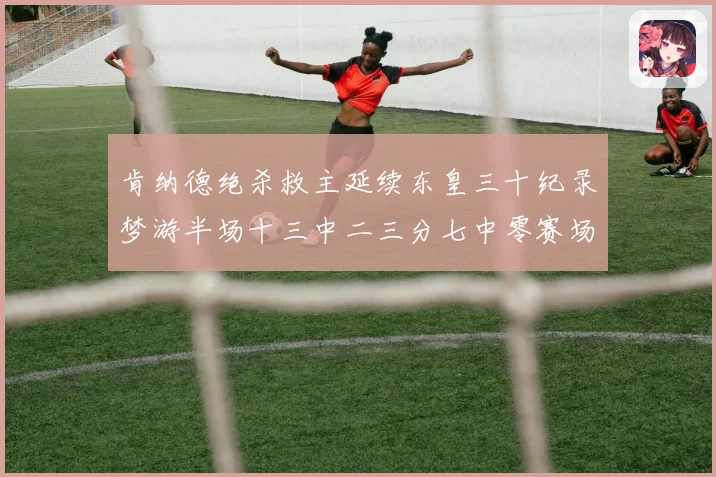 肯纳德绝杀救主延续东皇三十纪录梦游半场十三中二三分七中零赛场复盘