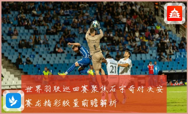 世界羽联巡回赛聚焦石宇奇对决安赛龙精彩较量前瞻解析