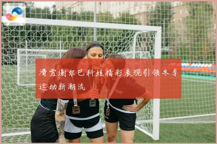 滑雪谢尔巴科娃精彩表现引领冬季运动新潮流