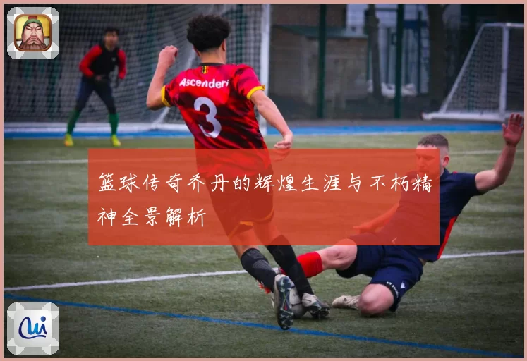 篮球传奇乔丹的辉煌生涯与不朽精神全景解析