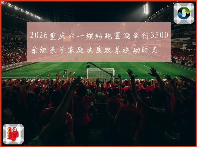 2026重庆六一缤纷跑圆满举行3500余组亲子家庭共度欢乐运动时光