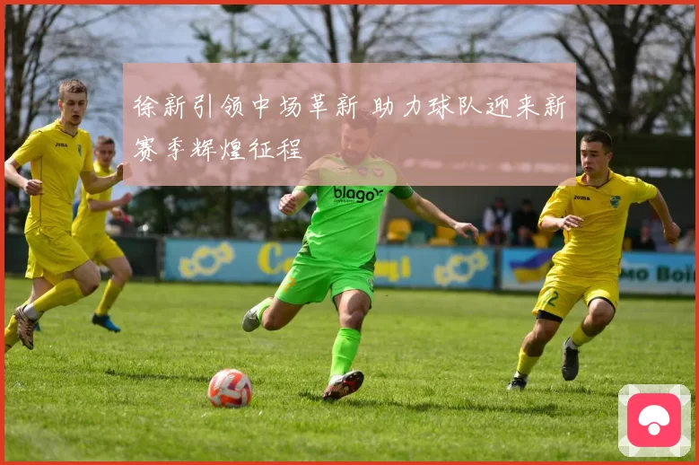 徐新引领中场革新 助力球队迎来新赛季辉煌征程
