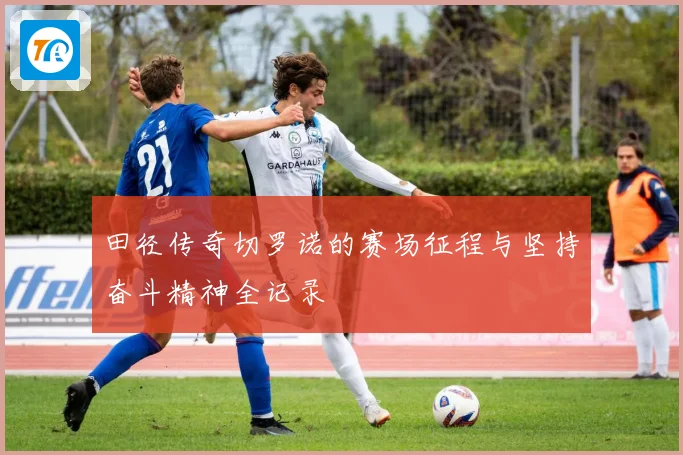 田径传奇切罗诺的赛场征程与坚持奋斗精神全记录