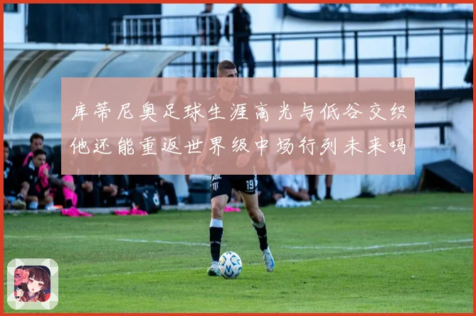 库蒂尼奥足球生涯高光与低谷交织他还能重返世界级中场行列未来吗
