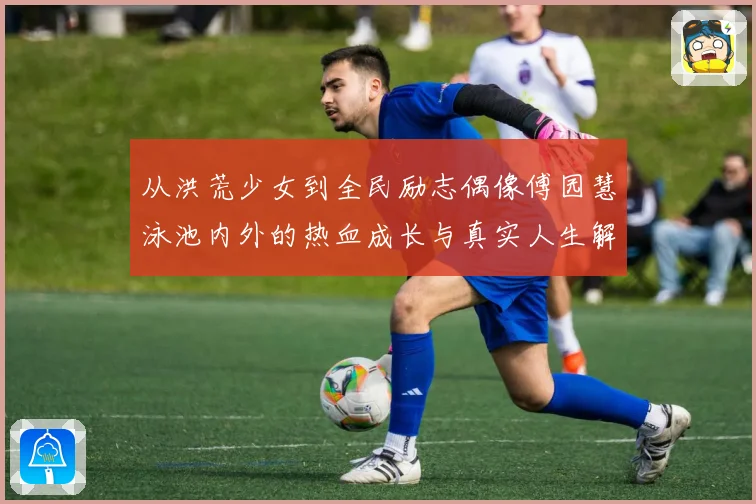 从洪荒少女到全民励志偶像傅园慧泳池内外的热血成长与真实人生解析
