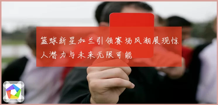 篮球新星加兰引领赛场风潮展现惊人潜力与未来无限可能