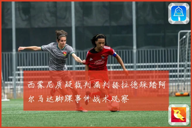 西蒙尼质疑裁判漏判赫拉德踩踏阿尔马达脚踝事件战术观察