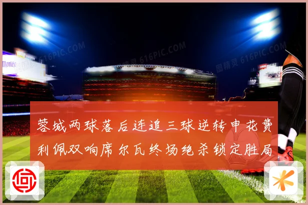 蓉城两球落后连追三球逆转申花费利佩双响席尔瓦终场绝杀锁定胜局专题观察
