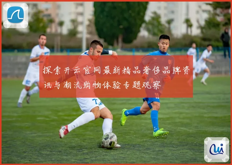探索开云官网最新精品奢侈品牌资讯与潮流购物体验专题观察