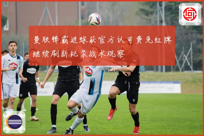 曼联锋霸进球获官方认可费免红牌继续刷新纪录战术观察