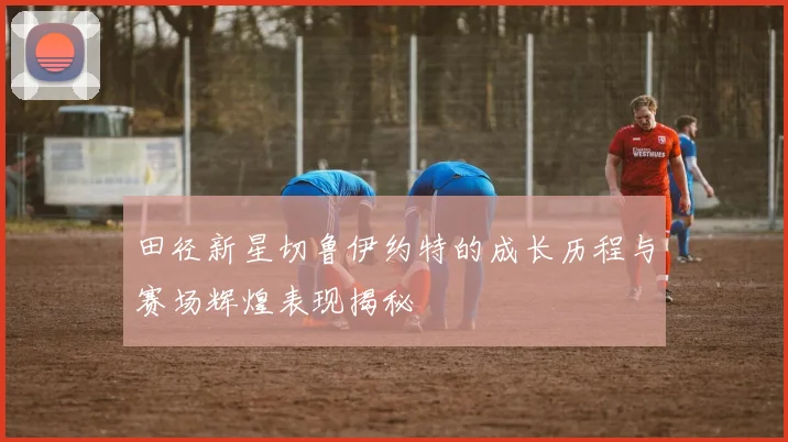 田径新星切鲁伊约特的成长历程与赛场辉煌表现揭秘