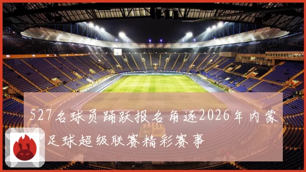 527名球员踊跃报名角逐2026年内蒙古足球超级联赛精彩赛事