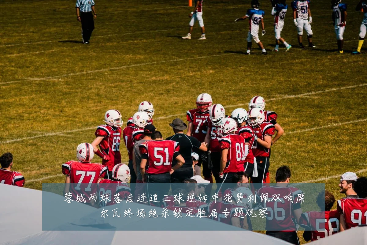 蓉城两球落后连追三球逆转申花费利佩双响席尔瓦终场绝杀锁定胜局专题观察