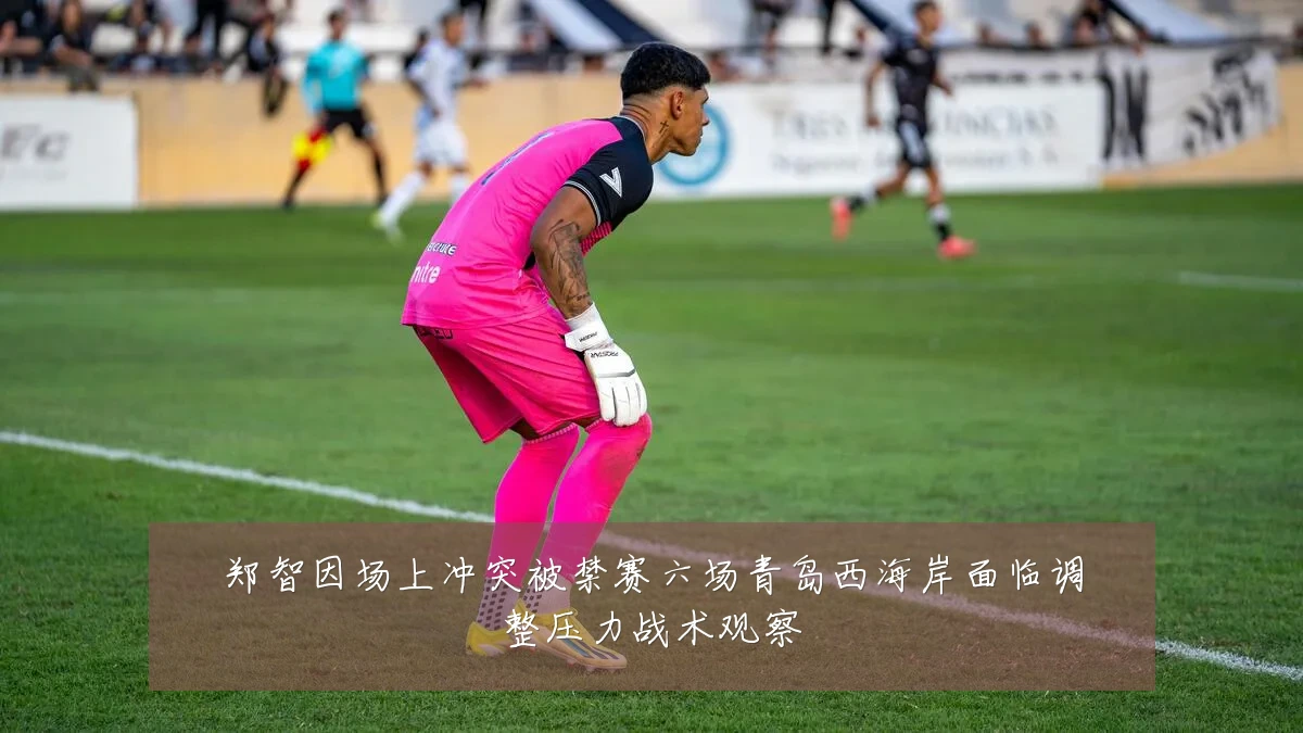 郑智因场上冲突被禁赛六场青岛西海岸面临调整压力战术观察