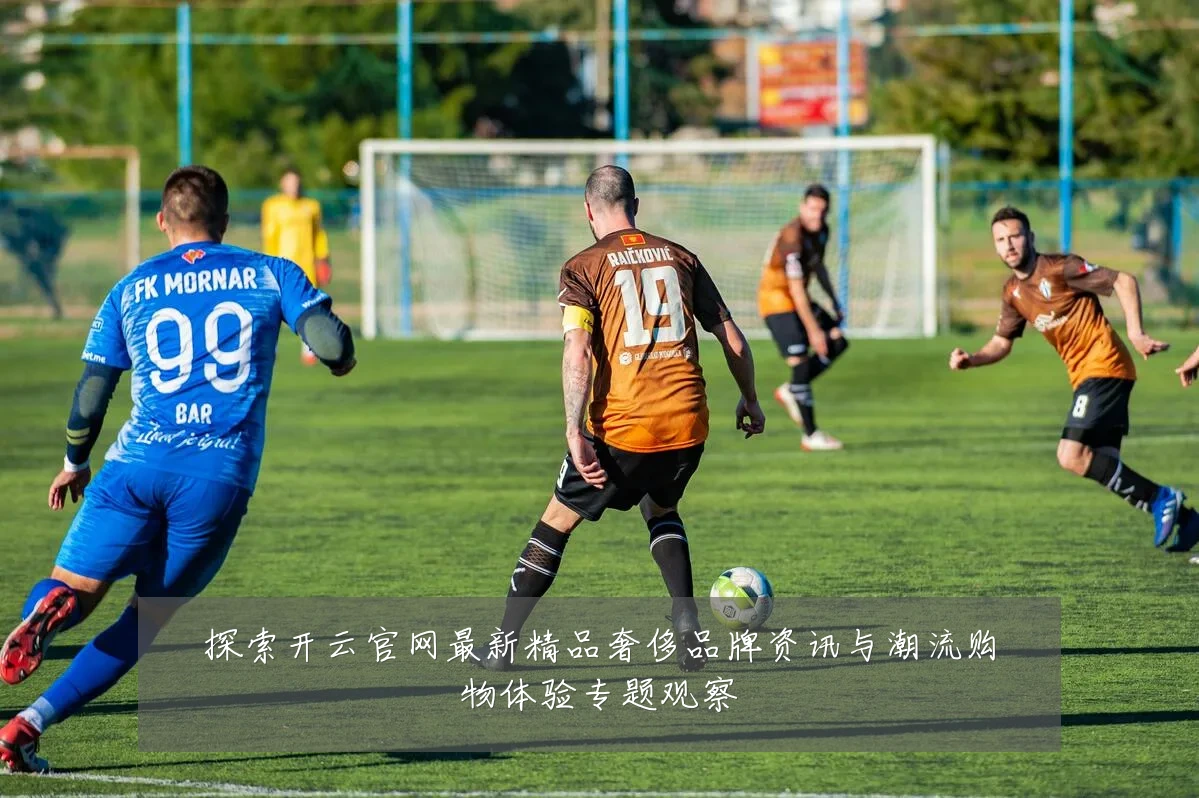 探索开云官网最新精品奢侈品牌资讯与潮流购物体验专题观察
